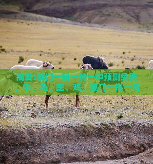 揭发:澳门一码一特一中预测免费，羊、马、蛇、鸡，澳门一肖一马一恃一中预测怎么玩全面释义、解释与落实-杜绝虚假的假诱导