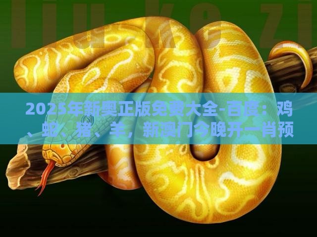 2025年新奥正版免费大全-百度：鸡、蛇、猪、羊，新澳门今晚开一肖预测,澳门管家婆100精准香港谜题答案-创新解读、专家解读解释与落实,规避不实吹嘘迷雾